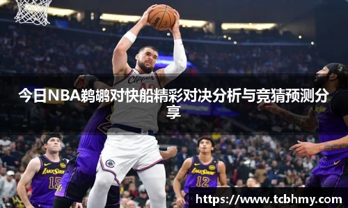 今日NBA鹈鹕对快船精彩对决分析与竞猜预测分享