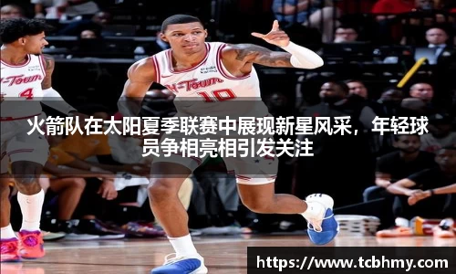 火箭队在太阳夏季联赛中展现新星风采，年轻球员争相亮相引发关注